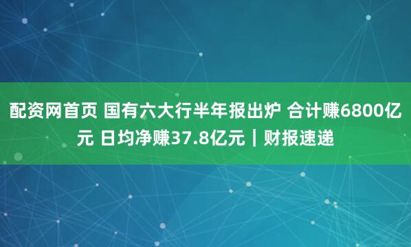 配资网首页 国有六大行半年报出炉 合计赚6800亿元 日均净赚37.8亿元｜财报速递