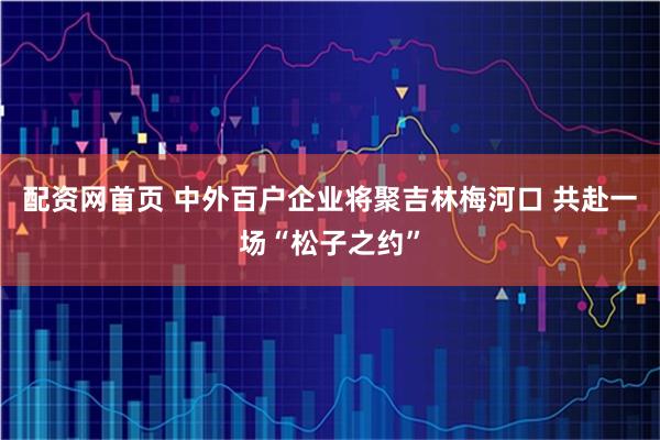 配资网首页 中外百户企业将聚吉林梅河口 共赴一场“松子之约”