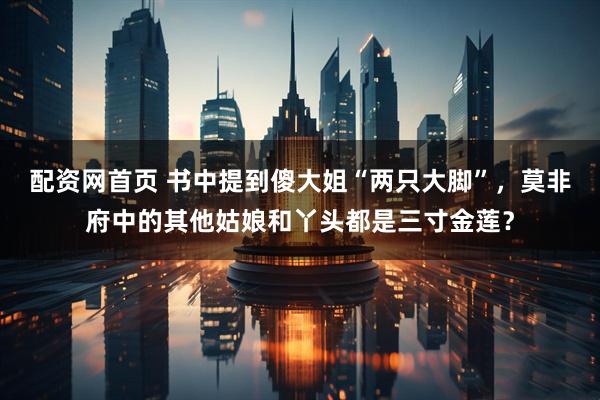 配资网首页 书中提到傻大姐“两只大脚”，莫非府中的其他姑娘和丫头都是三寸金莲？