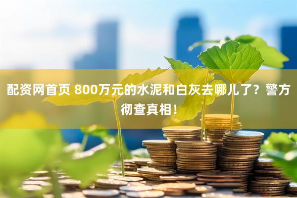 配资网首页 800万元的水泥和白灰去哪儿了？警方彻查真相！