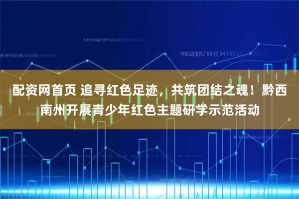配资网首页 追寻红色足迹，共筑团结之魂！黔西南州开展青少年红色主题研学示范活动