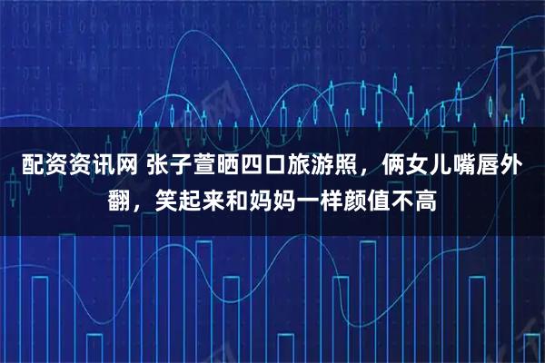 配资资讯网 张子萱晒四口旅游照，俩女儿嘴唇外翻，笑起来和妈妈一样颜值不高