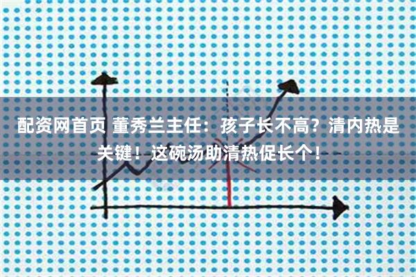 配资网首页 董秀兰主任：孩子长不高？清内热是关键！这碗汤助清热促长个！