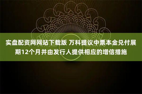 实盘配资网网站下载版 万科提议中票本金兑付展期12个月并由发行人提供相应的增信措施