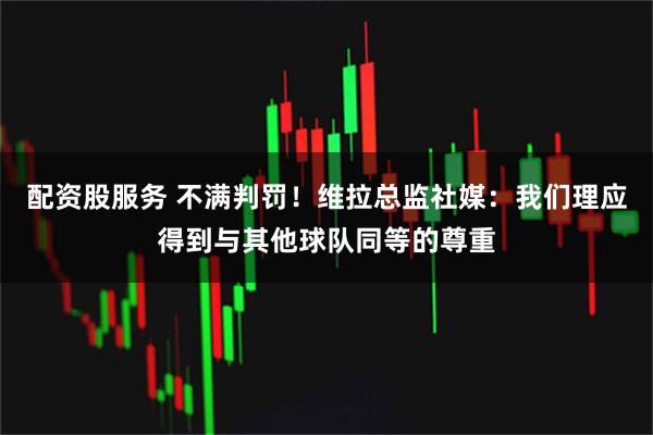 配资股服务 不满判罚！维拉总监社媒：我们理应得到与其他球队同等的尊重