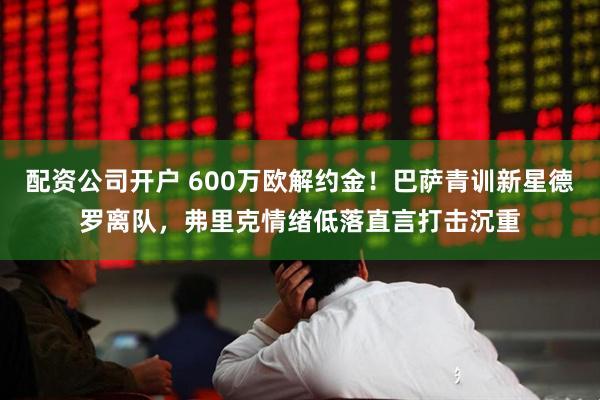 配资公司开户 600万欧解约金！巴萨青训新星德罗离队，弗里克情绪低落直言打击沉重