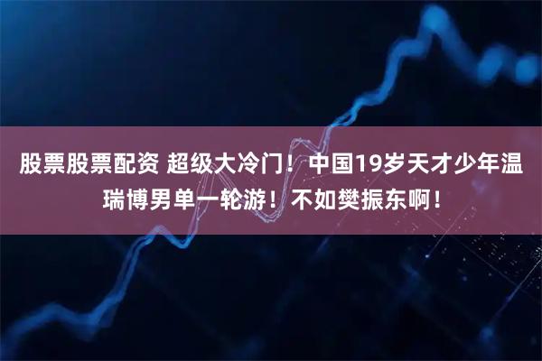 股票股票配资 超级大冷门！中国19岁天才少年温瑞博男单一轮游！不如樊振东啊！
