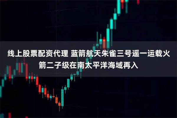 线上股票配资代理 蓝箭航天朱雀三号遥一运载火箭二子级在南太平洋海域再入