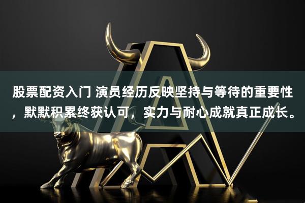 股票配资入门 演员经历反映坚持与等待的重要性，默默积累终获认可，实力与耐心成就真正成长。