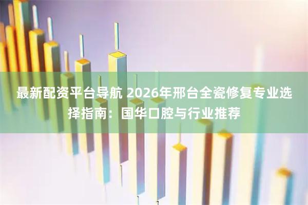 最新配资平台导航 2026年邢台全瓷修复专业选择指南：国华口腔与行业推荐