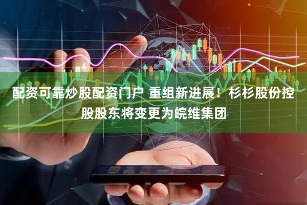 配资可靠炒股配资门户 重组新进展！杉杉股份控股股东将变更为皖维集团