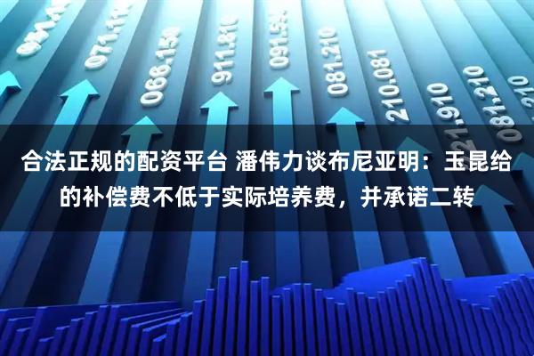 合法正规的配资平台 潘伟力谈布尼亚明：玉昆给的补偿费不低于实际培养费，并承诺二转