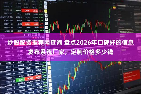 炒股配资推荐网查询 盘点2026年口碑好的信息发布系统厂家，定制价格多少钱