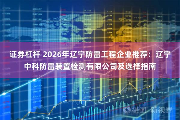 证券杠杆 2026年辽宁防雷工程企业推荐：辽宁中科防雷装置检测有限公司及选择指南