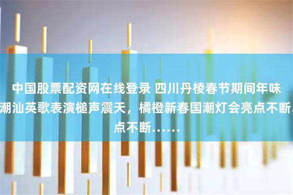 中国股票配资网在线登录 四川丹棱春节期间年味足：潮汕英歌表演槌声震天，橘橙新春国潮灯会亮点不断……