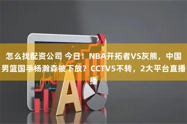 怎么找配资公司 今日！NBA开拓者VS灰熊，中国男篮国手杨瀚森被下放？CCTV5不转，2大平台直播