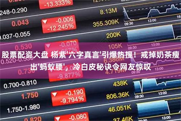 股票配资大盘 杨紫'六字真言'引爆热搜！戒掉奶茶瘦出'蚂蚁腰'，冷白皮秘诀令网友惊叹