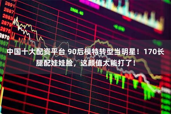 中国十大配资平台 90后模特转型当明星！170长腿配娃娃脸，这颜值太能打了！